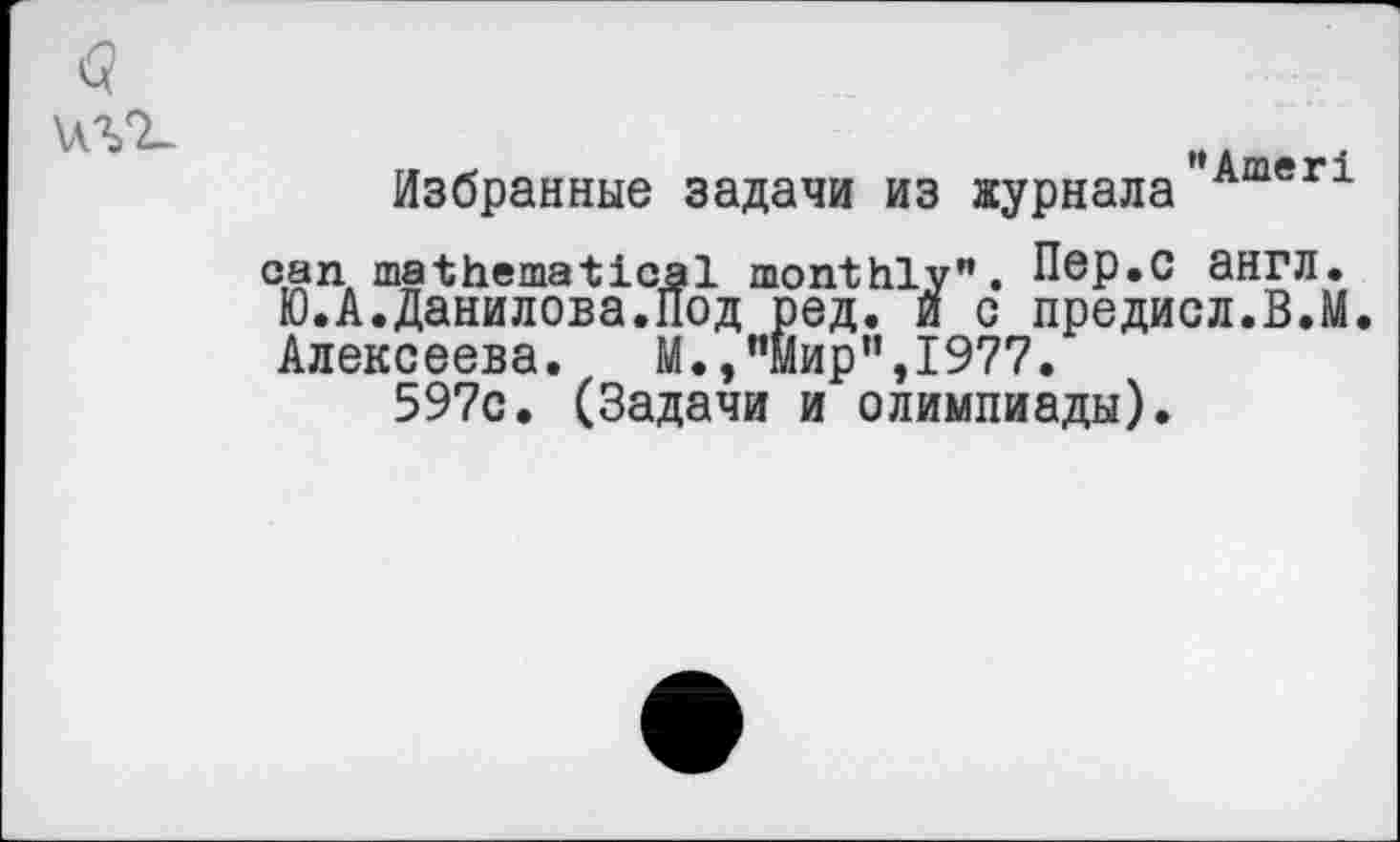 ﻿Избранные задачи из журнала"Ameri can mathematical monthly". Пер.С ЭНГЛ. Ю.А.Данилова.Под ред. и о предисл.В.М. Алексеева. М.,"Мир”,1977.
597с. (Задачи и олимпиады).